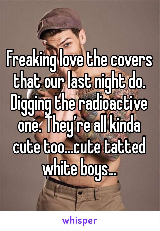 Freaking love the covers that our last night do. 
Digging the radioactive one. They’re all kinda cute too...cute tatted white boys... 