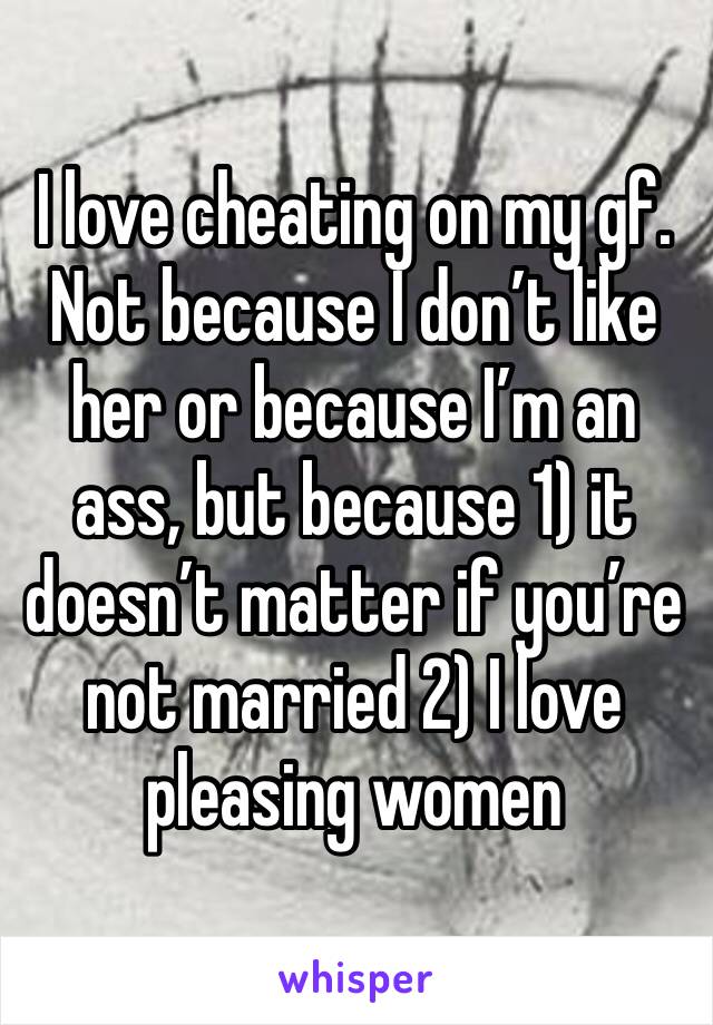 I love cheating on my gf. Not because I don’t like her or because I’m an ass, but because 1) it doesn’t matter if you’re not married 2) I love pleasing women