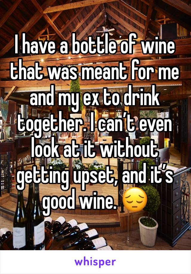 I have a bottle of wine that was meant for me and my ex to drink together. I can’t even look at it without getting upset, and it’s good wine. 😔