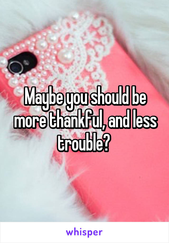 Maybe you should be more thankful, and less trouble? 