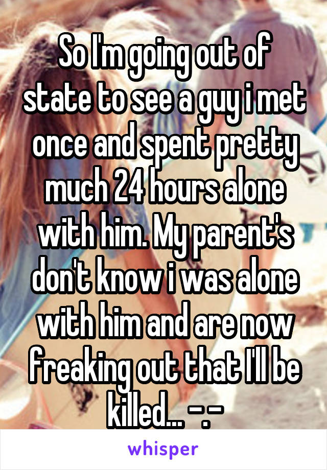 So I'm going out of state to see a guy i met once and spent pretty much 24 hours alone with him. My parent's don't know i was alone with him and are now freaking out that I'll be killed... -.-