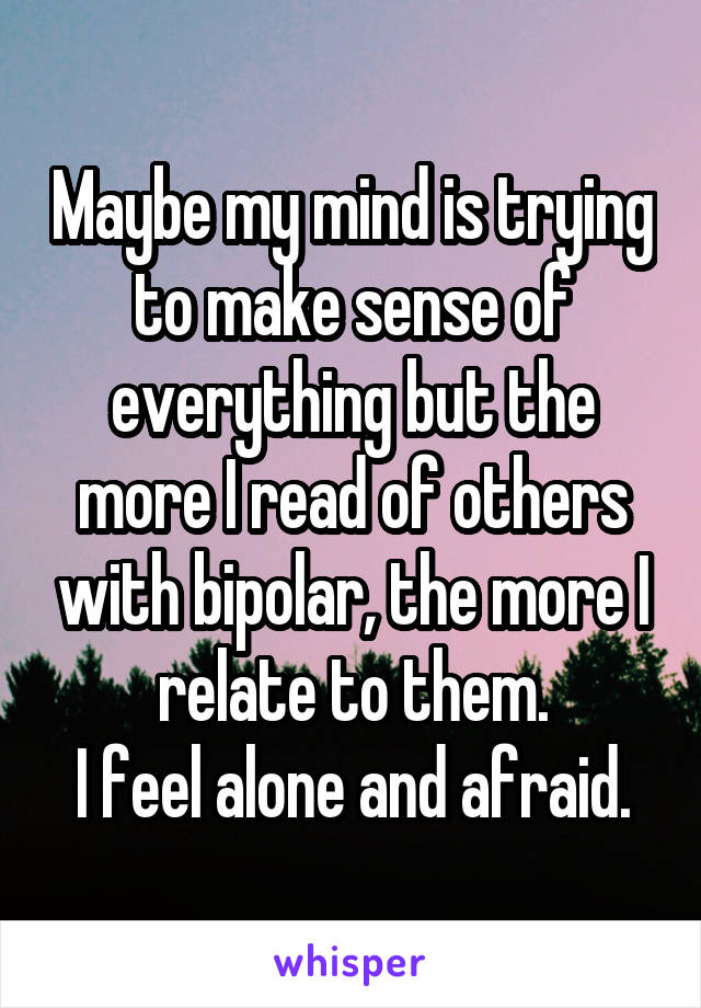 Maybe my mind is trying to make sense of everything but the more I read of others with bipolar, the more I relate to them.
I feel alone and afraid.