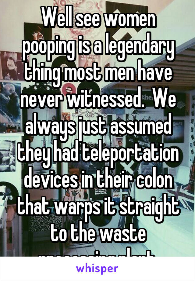 Well see women pooping is a legendary thing most men have never witnessed.  We always just assumed they had teleportation devices in their colon that warps it straight to the waste processing plant.