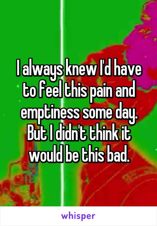 I always knew I'd have to feel this pain and emptiness some day. But I didn't think it would be this bad.