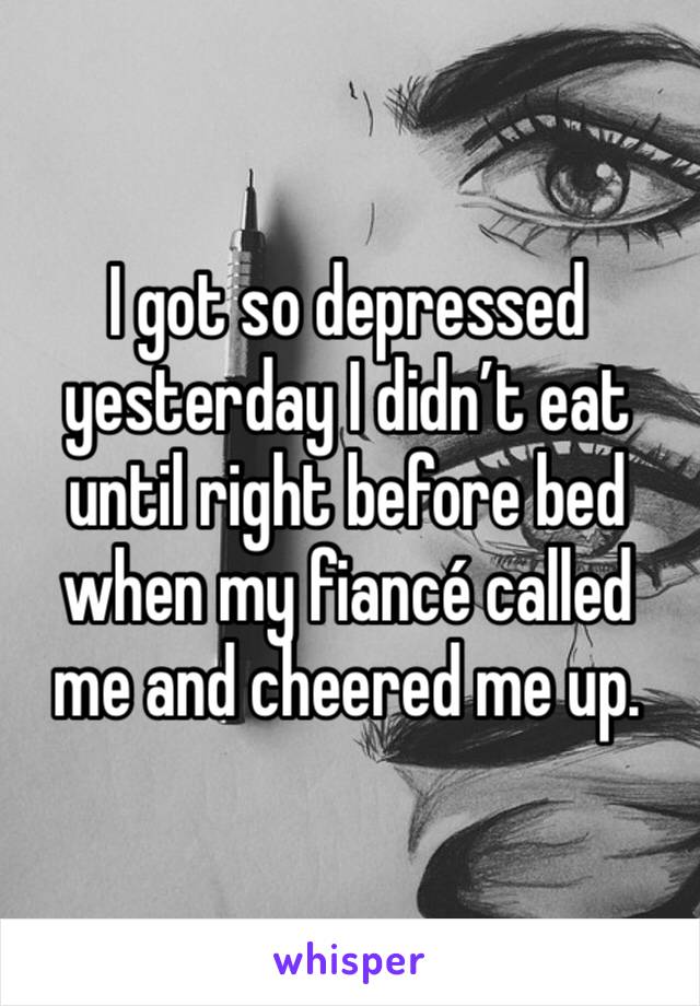 I got so depressed yesterday I didn’t eat until right before bed when my fiancé called me and cheered me up. 