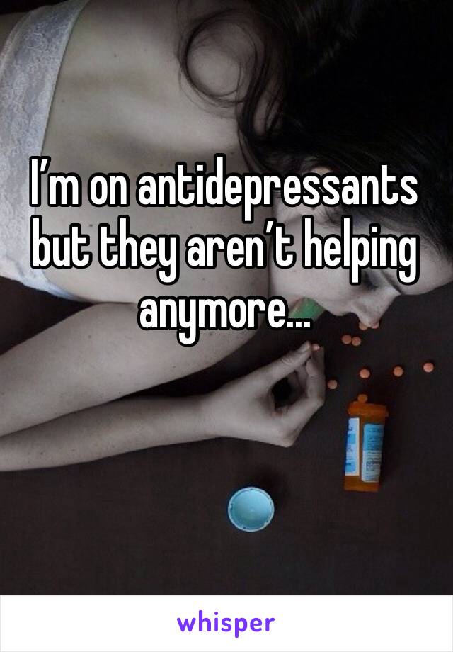 I’m on antidepressants but they aren’t helping anymore... 