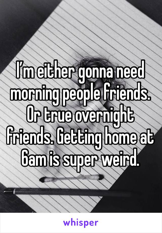 I’m either gonna need morning people friends. Or true overnight friends. Getting home at 6am is super weird. 