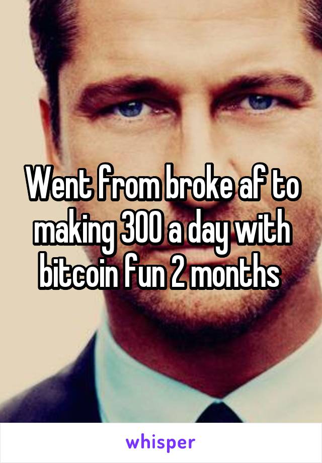 Went from broke af to making 300 a day with bitcoin fun 2 months 