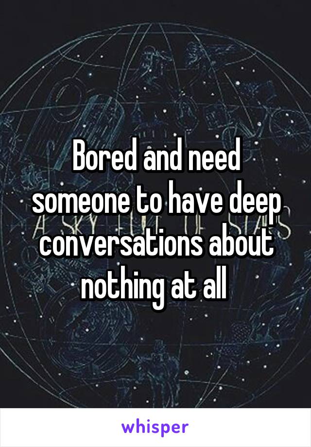 Bored and need someone to have deep conversations about nothing at all 