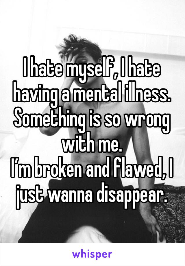 I hate myself, I hate having a mental illness. 
Something is so wrong with me.
I’m broken and flawed, I just wanna disappear.