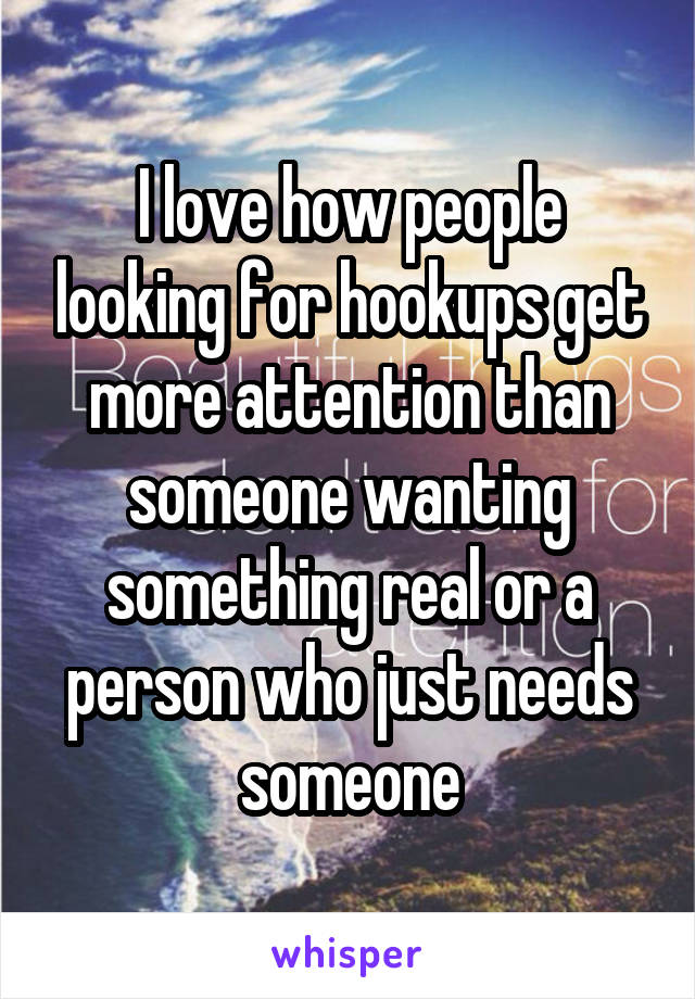 I love how people looking for hookups get more attention than someone wanting something real or a person who just needs someone