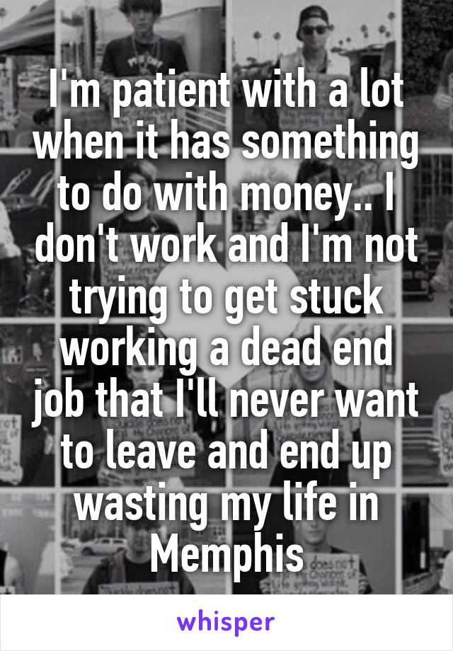 I'm patient with a lot when it has something to do with money.. I don't work and I'm not trying to get stuck working a dead end job that I'll never want to leave and end up wasting my life in Memphis