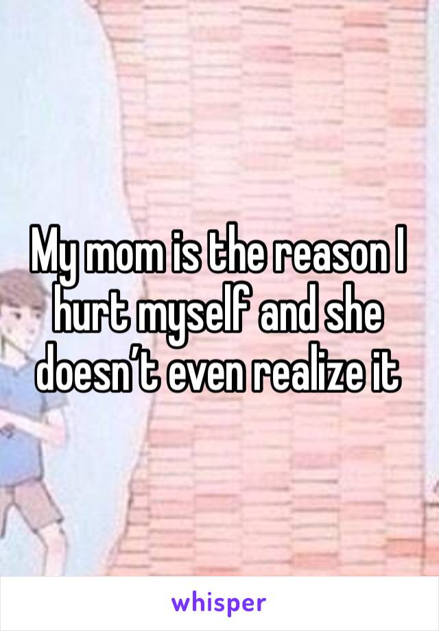 My mom is the reason I hurt myself and she doesn’t even realize it