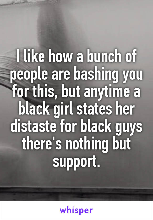 I like how a bunch of people are bashing you for this, but anytime a black girl states her distaste for black guys there's nothing but support.