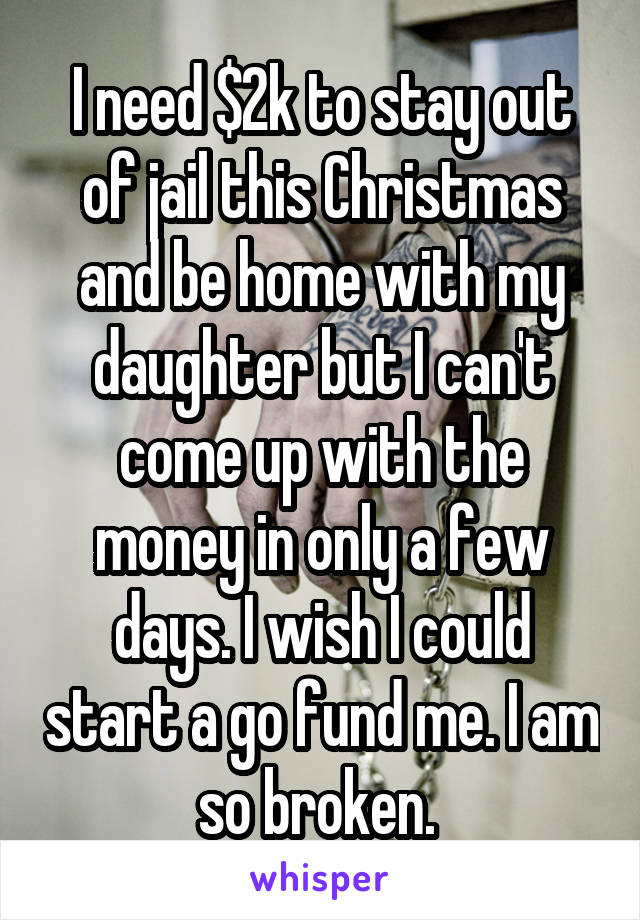 I need $2k to stay out of jail this Christmas and be home with my daughter but I can't come up with the money in only a few days. I wish I could start a go fund me. I am so broken. 