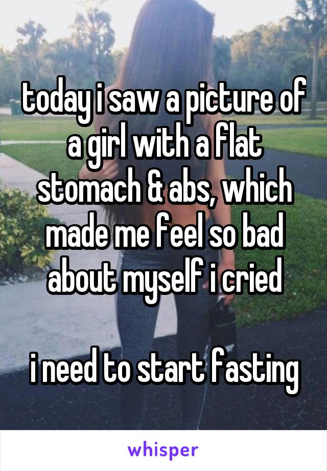 today i saw a picture of a girl with a flat stomach & abs, which made me feel so bad about myself i cried

i need to start fasting