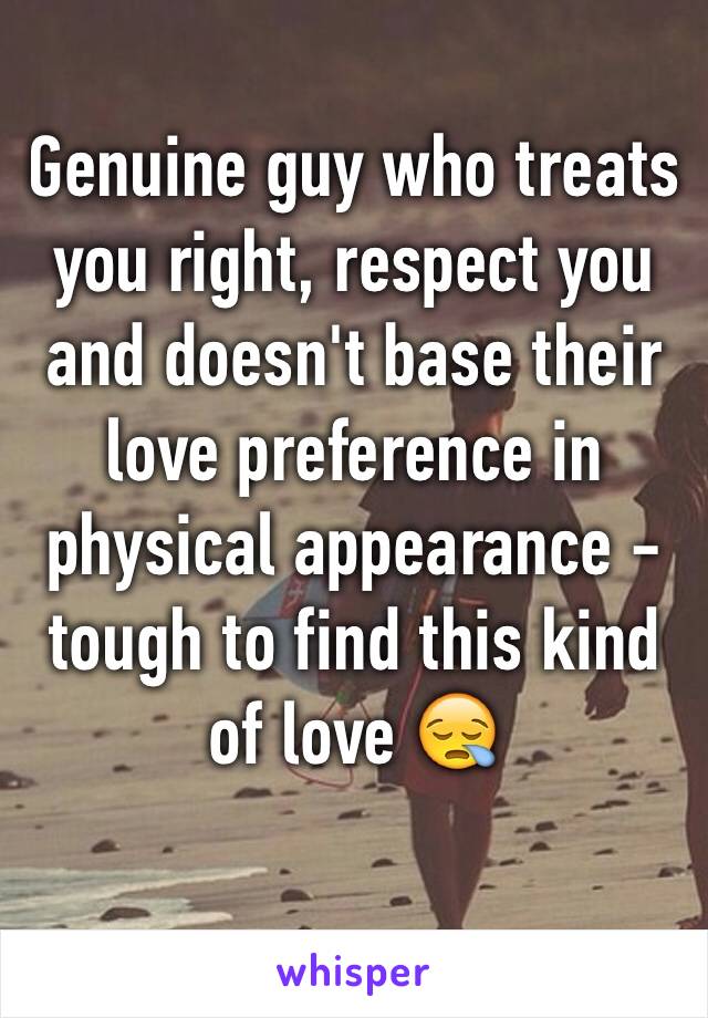 Genuine guy who treats you right, respect you and doesn't base their love preference in  physical appearance - tough to find this kind of love 😪 