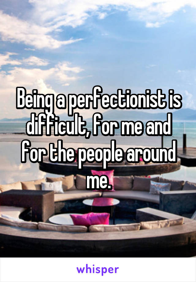 Being a perfectionist is difficult, for me and for the people around me.