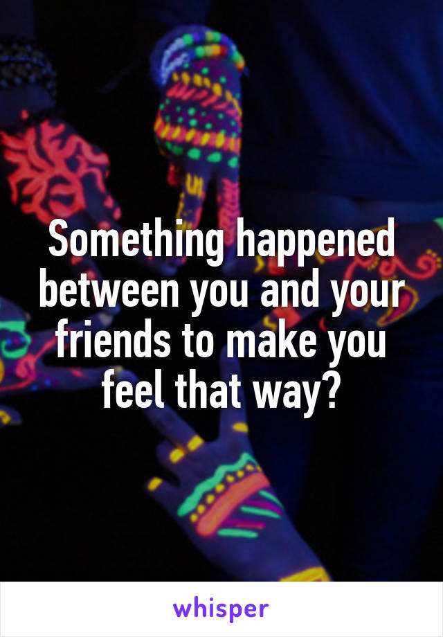 Something happened between you and your friends to make you feel that way?