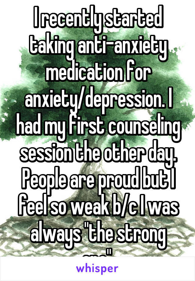 I recently started taking anti-anxiety medication for anxiety/depression. I had my first counseling session the other day. People are proud but I feel so weak b/c I was always "the strong one".