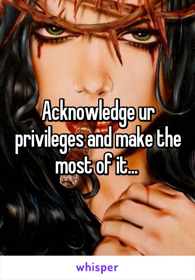 Acknowledge ur privileges and make the most of it... 