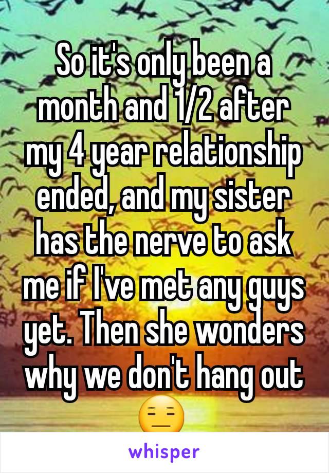 So it's only been a month and 1/2 after my 4 year relationship ended, and my sister has the nerve to ask me if I've met any guys yet. Then she wonders why we don't hang out 😑 