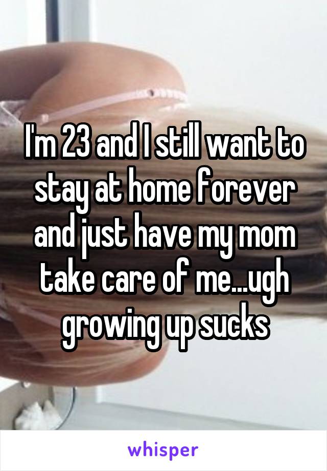 I'm 23 and I still want to stay at home forever and just have my mom take care of me...ugh growing up sucks