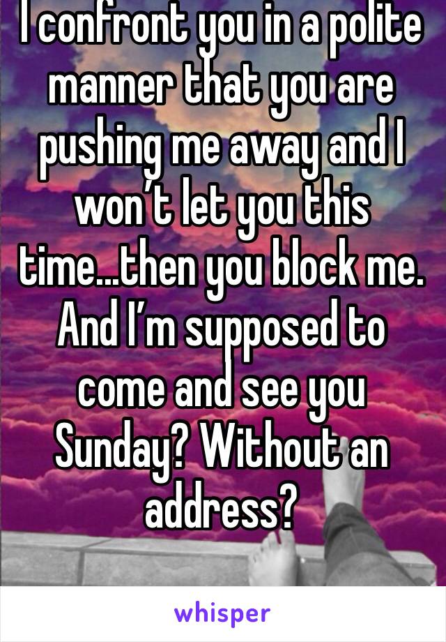 I confront you in a polite manner that you are pushing me away and I won’t let you this time...then you block me. And I’m supposed to come and see you Sunday? Without an address? 