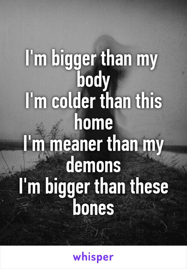 I'm bigger than my 
body
I'm colder than this home
I'm meaner than my demons
I'm bigger than these bones