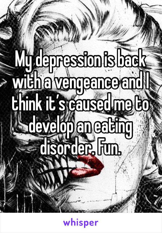 My depression is back with a vengeance and I think it’s caused me to develop an eating disorder. Fun. 