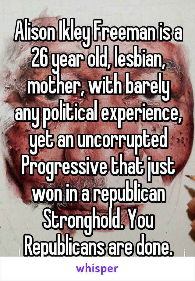 Alison Ikley Freeman is a 26 year old, lesbian, mother, with barely any political experience, yet an uncorrupted Progressive that just won in a republican Stronghold. You Republicans are done.