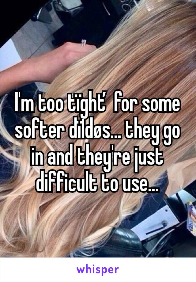 I'm too tïghť for some softer dïIdøs... they go in and they're just difficult to use...