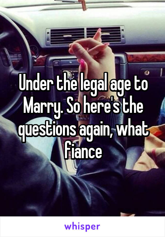 Under the legal age to Marry. So here's the questions again, what fiance