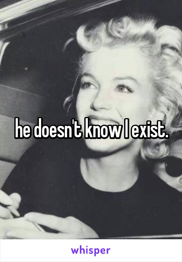 he doesn't know I exist.