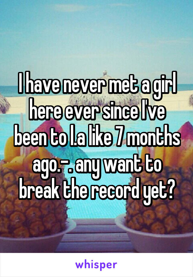 I have never met a girl here ever since I've been to l.a like 7 months ago.-. any want to break the record yet?