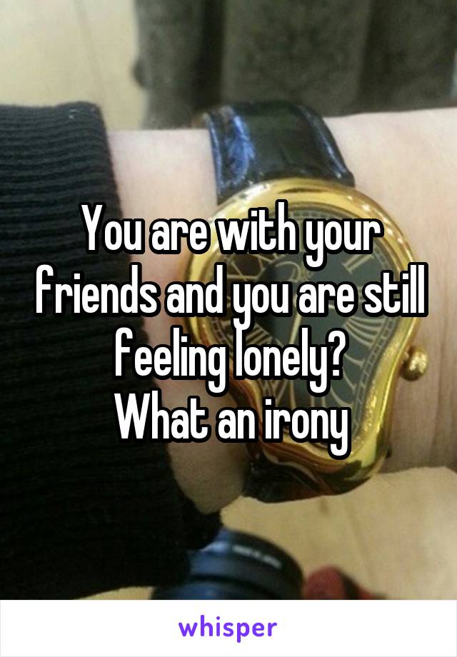 You are with your friends and you are still feeling lonely?
What an irony