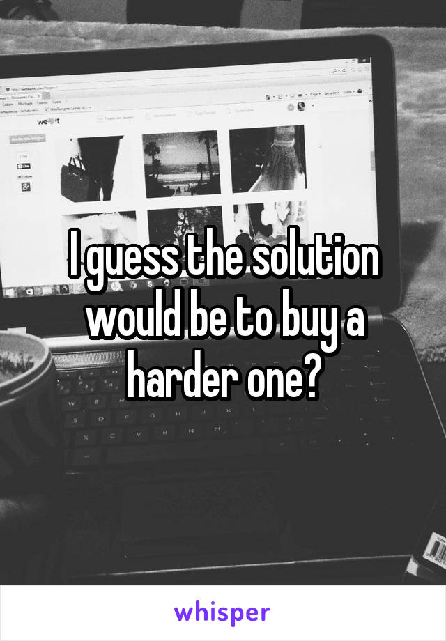 I guess the solution would be to buy a harder one?