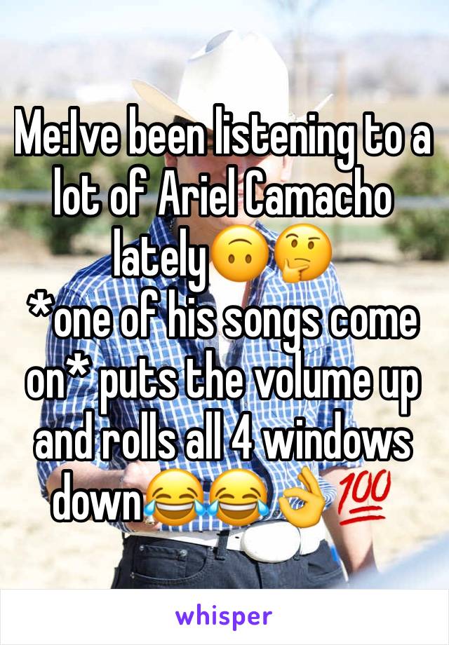 Me:Ive been listening to a lot of Ariel Camacho lately🙃🤔
*one of his songs come on* puts the volume up and rolls all 4 windows down😂😂👌💯