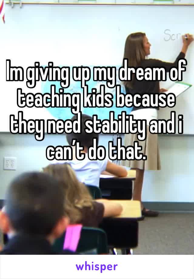 Im giving up my dream of teaching kids because they need stability and i can’t do that. 