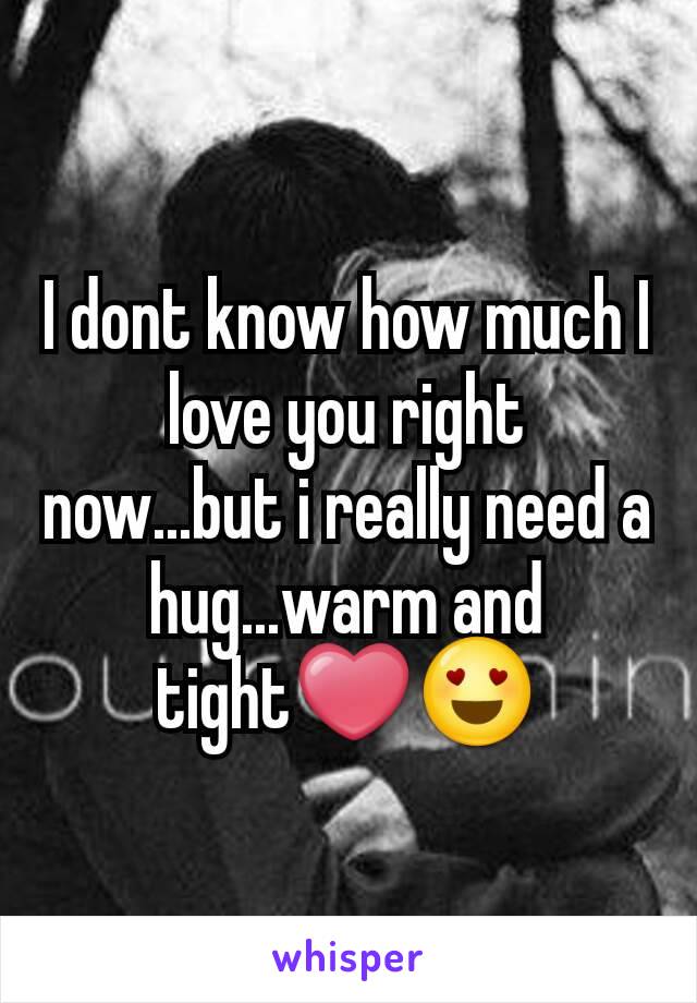 I dont know how much I love you right now...but i really need a hug...warm and tight❤😍