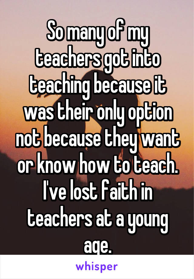 So many of my teachers got into teaching because it was their only option not because they want or know how to teach. I've lost faith in teachers at a young age.