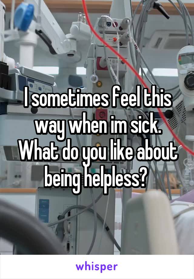 I sometimes feel this way when im sick. What do you like about being helpless? 