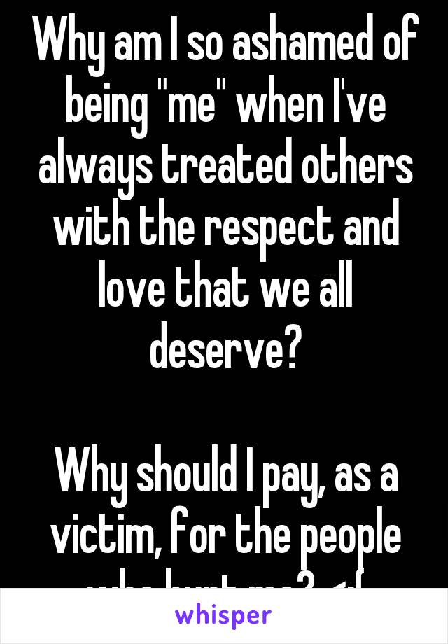 Why am I so ashamed of being "me" when I've always treated others with the respect and love that we all deserve?

Why should I pay, as a victim, for the people who hurt me? <:(