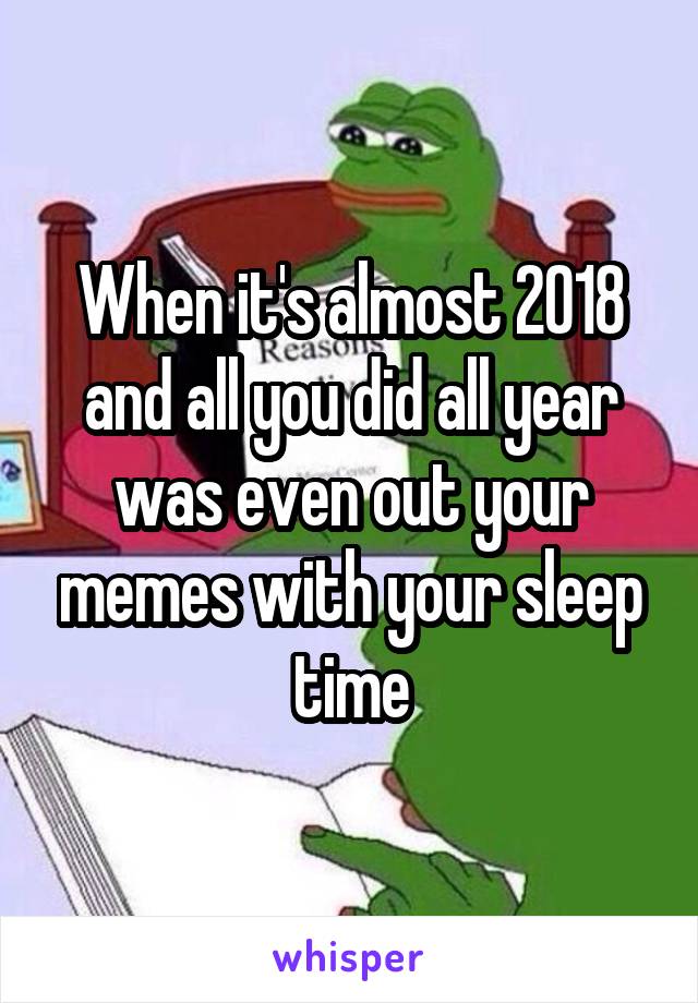 When it's almost 2018 and all you did all year was even out your memes with your sleep time