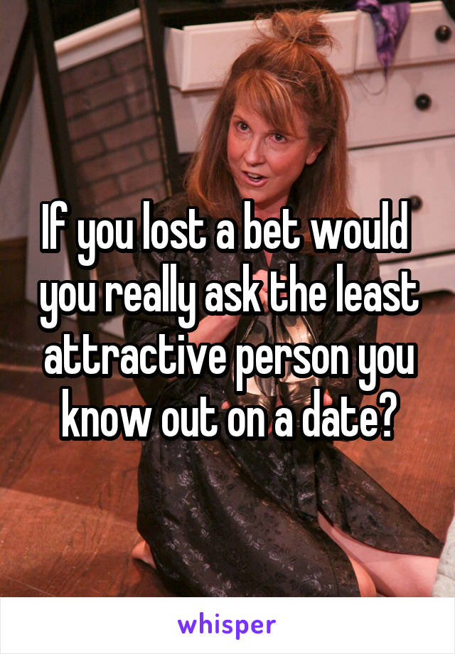 If you lost a bet would  you really ask the least attractive person you know out on a date?