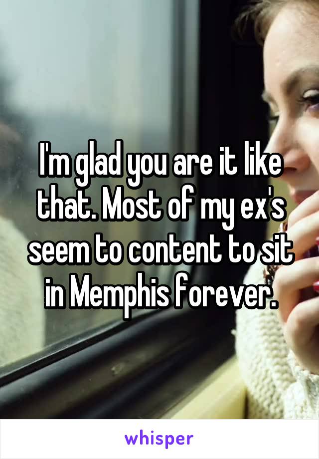 I'm glad you are it like that. Most of my ex's seem to content to sit in Memphis forever.