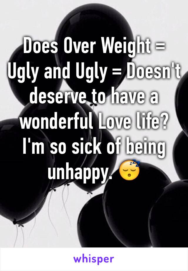 Does Over Weight = Ugly and Ugly = Doesn't deserve to have a wonderful Love life? I'm so sick of being unhappy. 😴