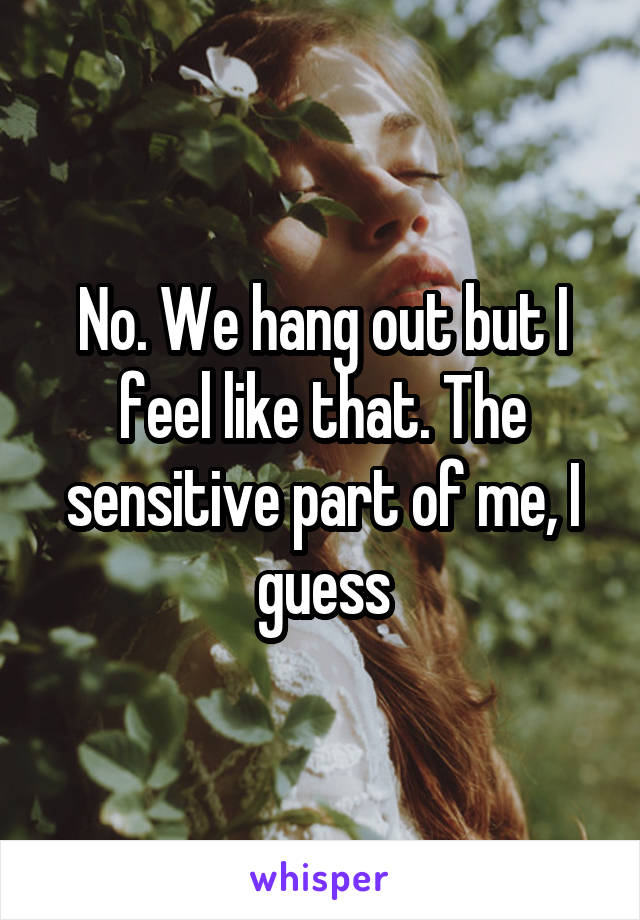 No. We hang out but I feel like that. The sensitive part of me, I guess