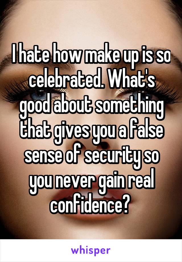 I hate how make up is so celebrated. What's good about something that gives you a false sense of security so you never gain real confidence? 