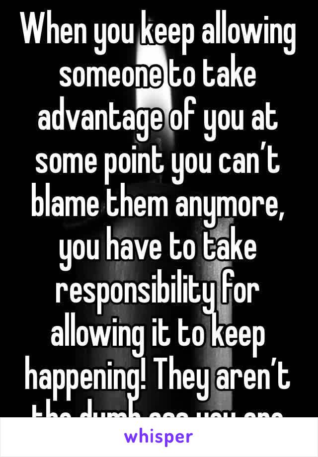 When you keep allowing someone to take advantage of you at some point you can’t blame them anymore, you have to take responsibility for allowing it to keep happening! They aren’t the dumb ass you are